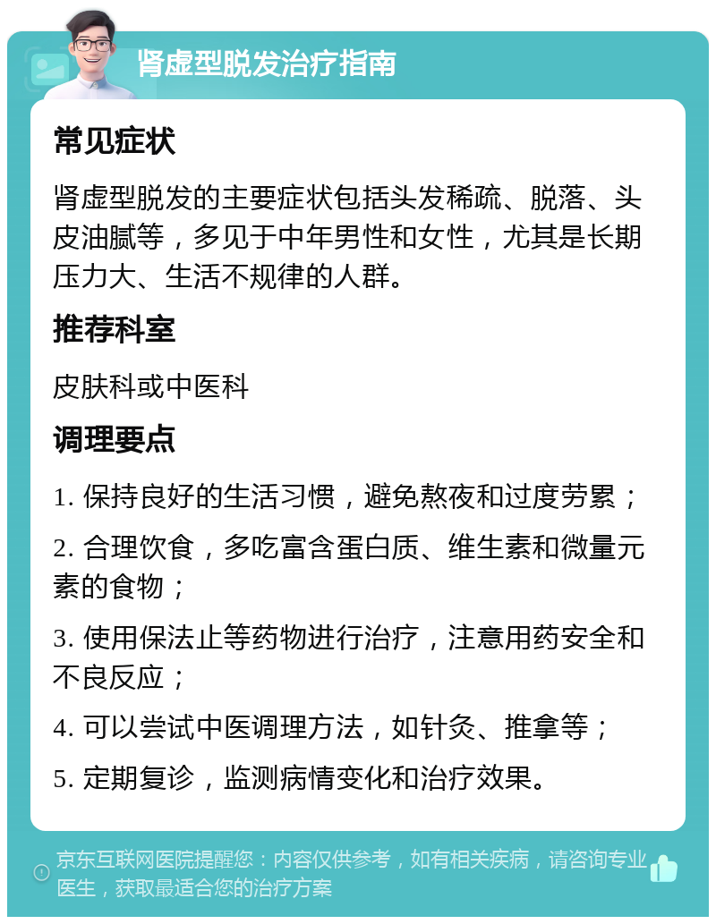 肾虚型脱发治疗指南 常见症状 肾虚型脱发的主要症状包括头发稀疏、脱落、头皮油腻等，多见于中年男性和女性，尤其是长期压力大、生活不规律的人群。 推荐科室 皮肤科或中医科 调理要点 1. 保持良好的生活习惯，避免熬夜和过度劳累； 2. 合理饮食，多吃富含蛋白质、维生素和微量元素的食物； 3. 使用保法止等药物进行治疗，注意用药安全和不良反应； 4. 可以尝试中医调理方法，如针灸、推拿等； 5. 定期复诊，监测病情变化和治疗效果。