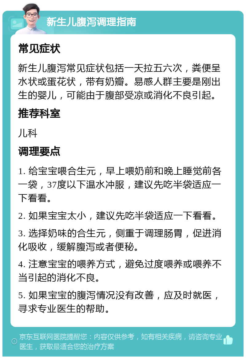 新生儿腹泻调理指南 常见症状 新生儿腹泻常见症状包括一天拉五六次，粪便呈水状或蛋花状，带有奶瓣。易感人群主要是刚出生的婴儿，可能由于腹部受凉或消化不良引起。 推荐科室 儿科 调理要点 1. 给宝宝喂合生元，早上喂奶前和晚上睡觉前各一袋，37度以下温水冲服，建议先吃半袋适应一下看看。 2. 如果宝宝太小，建议先吃半袋适应一下看看。 3. 选择奶味的合生元，侧重于调理肠胃，促进消化吸收，缓解腹泻或者便秘。 4. 注意宝宝的喂养方式，避免过度喂养或喂养不当引起的消化不良。 5. 如果宝宝的腹泻情况没有改善，应及时就医，寻求专业医生的帮助。