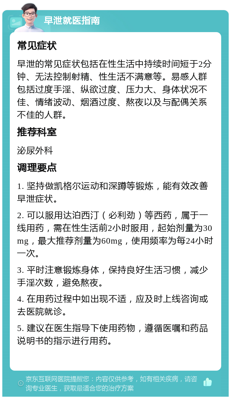 早泄就医指南 常见症状 早泄的常见症状包括在性生活中持续时间短于2分钟、无法控制射精、性生活不满意等。易感人群包括过度手淫、纵欲过度、压力大、身体状况不佳、情绪波动、烟酒过度、熬夜以及与配偶关系不佳的人群。 推荐科室 泌尿外科 调理要点 1. 坚持做凯格尔运动和深蹲等锻炼，能有效改善早泄症状。 2. 可以服用达泊西汀（必利劲）等西药，属于一线用药，需在性生活前2小时服用，起始剂量为30mg，最大推荐剂量为60mg，使用频率为每24小时一次。 3. 平时注意锻炼身体，保持良好生活习惯，减少手淫次数，避免熬夜。 4. 在用药过程中如出现不适，应及时上线咨询或去医院就诊。 5. 建议在医生指导下使用药物，遵循医嘱和药品说明书的指示进行用药。