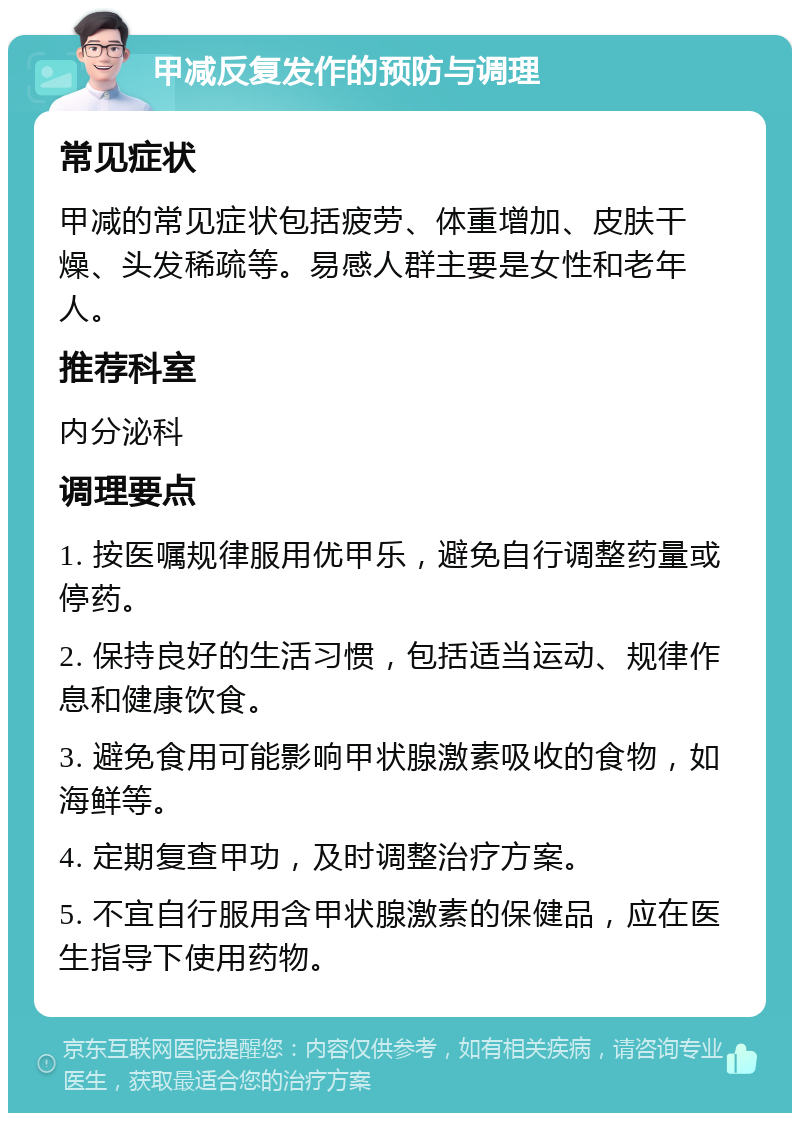 甲减反复发作的预防与调理 常见症状 甲减的常见症状包括疲劳、体重增加、皮肤干燥、头发稀疏等。易感人群主要是女性和老年人。 推荐科室 内分泌科 调理要点 1. 按医嘱规律服用优甲乐，避免自行调整药量或停药。 2. 保持良好的生活习惯，包括适当运动、规律作息和健康饮食。 3. 避免食用可能影响甲状腺激素吸收的食物，如海鲜等。 4. 定期复查甲功，及时调整治疗方案。 5. 不宜自行服用含甲状腺激素的保健品，应在医生指导下使用药物。