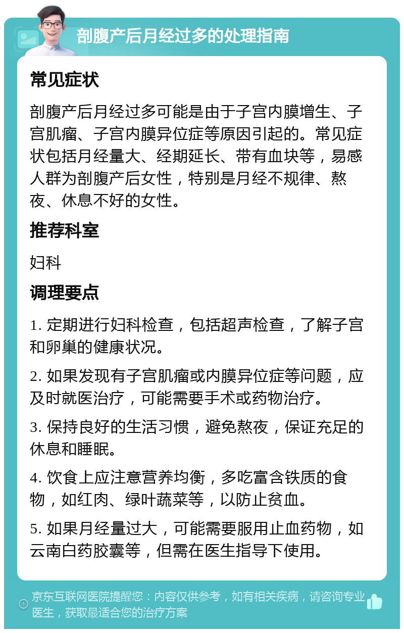 剖腹产后月经过多的处理指南 常见症状 剖腹产后月经过多可能是由于子宫内膜增生、子宫肌瘤、子宫内膜异位症等原因引起的。常见症状包括月经量大、经期延长、带有血块等，易感人群为剖腹产后女性，特别是月经不规律、熬夜、休息不好的女性。 推荐科室 妇科 调理要点 1. 定期进行妇科检查，包括超声检查，了解子宫和卵巢的健康状况。 2. 如果发现有子宫肌瘤或内膜异位症等问题，应及时就医治疗，可能需要手术或药物治疗。 3. 保持良好的生活习惯，避免熬夜，保证充足的休息和睡眠。 4. 饮食上应注意营养均衡，多吃富含铁质的食物，如红肉、绿叶蔬菜等，以防止贫血。 5. 如果月经量过大，可能需要服用止血药物，如云南白药胶囊等，但需在医生指导下使用。