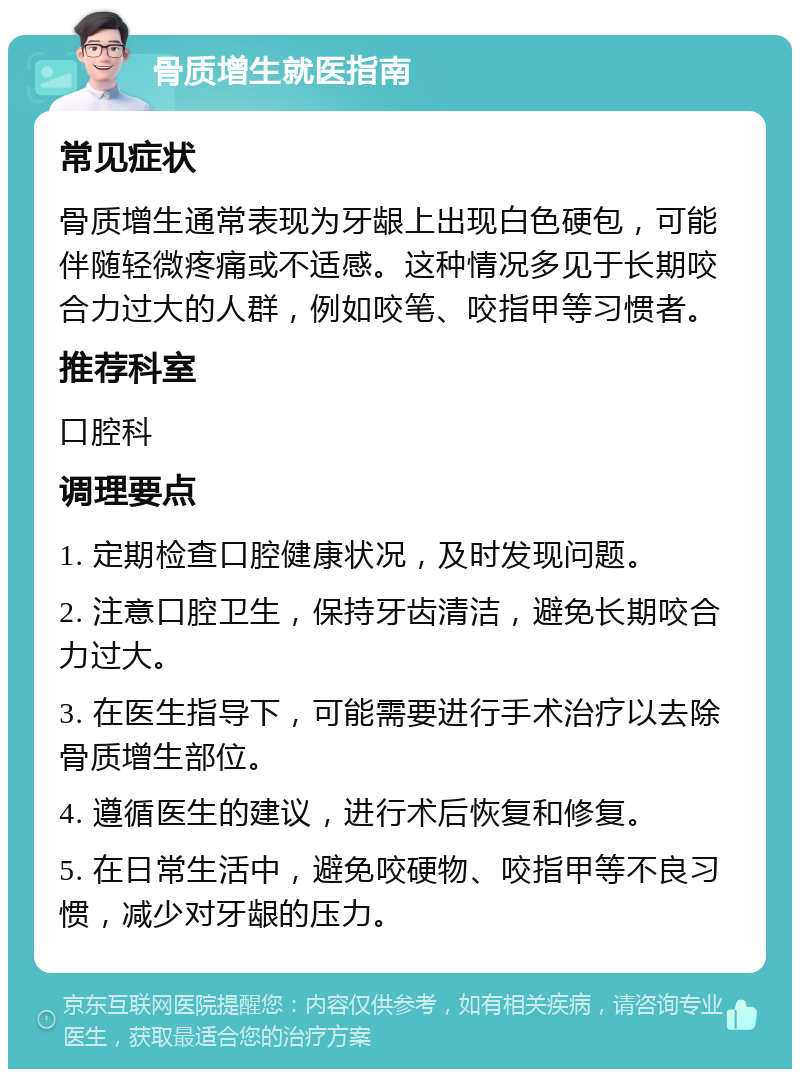 骨质增生就医指南 常见症状 骨质增生通常表现为牙龈上出现白色硬包，可能伴随轻微疼痛或不适感。这种情况多见于长期咬合力过大的人群，例如咬笔、咬指甲等习惯者。 推荐科室 口腔科 调理要点 1. 定期检查口腔健康状况，及时发现问题。 2. 注意口腔卫生，保持牙齿清洁，避免长期咬合力过大。 3. 在医生指导下，可能需要进行手术治疗以去除骨质增生部位。 4. 遵循医生的建议，进行术后恢复和修复。 5. 在日常生活中，避免咬硬物、咬指甲等不良习惯，减少对牙龈的压力。