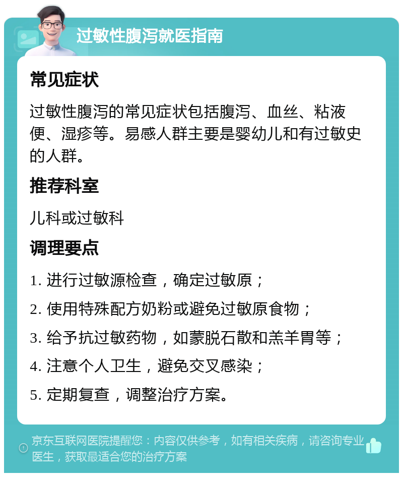 过敏性腹泻就医指南 常见症状 过敏性腹泻的常见症状包括腹泻、血丝、粘液便、湿疹等。易感人群主要是婴幼儿和有过敏史的人群。 推荐科室 儿科或过敏科 调理要点 1. 进行过敏源检查，确定过敏原； 2. 使用特殊配方奶粉或避免过敏原食物； 3. 给予抗过敏药物，如蒙脱石散和羔羊胃等； 4. 注意个人卫生，避免交叉感染； 5. 定期复查，调整治疗方案。