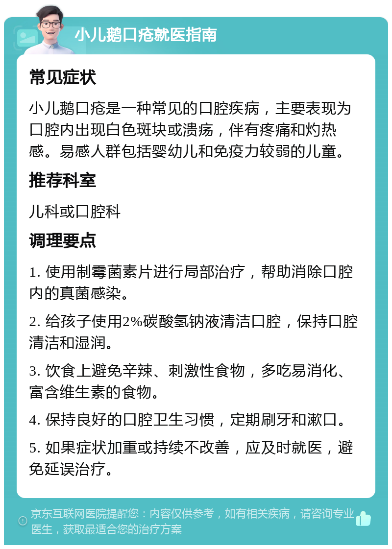 小儿鹅口疮就医指南 常见症状 小儿鹅口疮是一种常见的口腔疾病，主要表现为口腔内出现白色斑块或溃疡，伴有疼痛和灼热感。易感人群包括婴幼儿和免疫力较弱的儿童。 推荐科室 儿科或口腔科 调理要点 1. 使用制霉菌素片进行局部治疗，帮助消除口腔内的真菌感染。 2. 给孩子使用2%碳酸氢钠液清洁口腔，保持口腔清洁和湿润。 3. 饮食上避免辛辣、刺激性食物，多吃易消化、富含维生素的食物。 4. 保持良好的口腔卫生习惯，定期刷牙和漱口。 5. 如果症状加重或持续不改善，应及时就医，避免延误治疗。