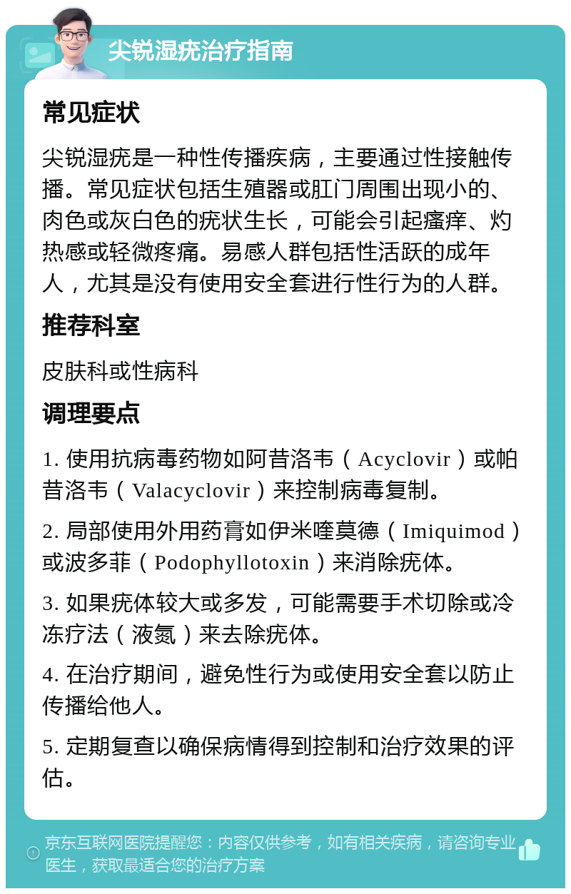 尖锐湿疣治疗指南 常见症状 尖锐湿疣是一种性传播疾病，主要通过性接触传播。常见症状包括生殖器或肛门周围出现小的、肉色或灰白色的疣状生长，可能会引起瘙痒、灼热感或轻微疼痛。易感人群包括性活跃的成年人，尤其是没有使用安全套进行性行为的人群。 推荐科室 皮肤科或性病科 调理要点 1. 使用抗病毒药物如阿昔洛韦（Acyclovir）或帕昔洛韦（Valacyclovir）来控制病毒复制。 2. 局部使用外用药膏如伊米喹莫德（Imiquimod）或波多菲（Podophyllotoxin）来消除疣体。 3. 如果疣体较大或多发，可能需要手术切除或冷冻疗法（液氮）来去除疣体。 4. 在治疗期间，避免性行为或使用安全套以防止传播给他人。 5. 定期复查以确保病情得到控制和治疗效果的评估。