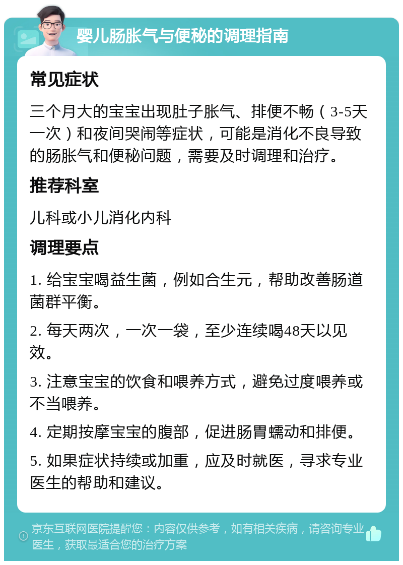 婴儿肠胀气与便秘的调理指南 常见症状 三个月大的宝宝出现肚子胀气、排便不畅（3-5天一次）和夜间哭闹等症状，可能是消化不良导致的肠胀气和便秘问题，需要及时调理和治疗。 推荐科室 儿科或小儿消化内科 调理要点 1. 给宝宝喝益生菌，例如合生元，帮助改善肠道菌群平衡。 2. 每天两次，一次一袋，至少连续喝48天以见效。 3. 注意宝宝的饮食和喂养方式，避免过度喂养或不当喂养。 4. 定期按摩宝宝的腹部，促进肠胃蠕动和排便。 5. 如果症状持续或加重，应及时就医，寻求专业医生的帮助和建议。