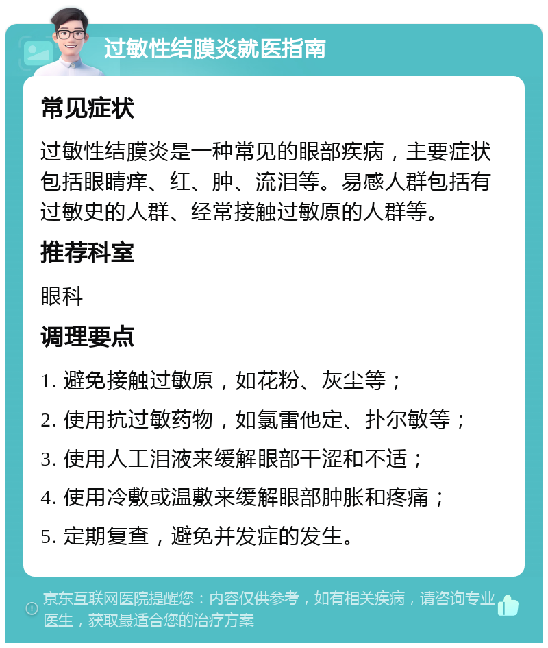 过敏性结膜炎就医指南 常见症状 过敏性结膜炎是一种常见的眼部疾病，主要症状包括眼睛痒、红、肿、流泪等。易感人群包括有过敏史的人群、经常接触过敏原的人群等。 推荐科室 眼科 调理要点 1. 避免接触过敏原，如花粉、灰尘等； 2. 使用抗过敏药物，如氯雷他定、扑尔敏等； 3. 使用人工泪液来缓解眼部干涩和不适； 4. 使用冷敷或温敷来缓解眼部肿胀和疼痛； 5. 定期复查，避免并发症的发生。