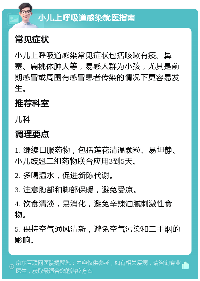 小儿上呼吸道感染就医指南 常见症状 小儿上呼吸道感染常见症状包括咳嗽有痰、鼻塞、扁桃体肿大等，易感人群为小孩，尤其是前期感冒或周围有感冒患者传染的情况下更容易发生。 推荐科室 儿科 调理要点 1. 继续口服药物，包括莲花清温颗粒、易坦静、小儿豉翘三组药物联合应用3到5天。 2. 多喝温水，促进新陈代谢。 3. 注意腹部和脚部保暖，避免受凉。 4. 饮食清淡，易消化，避免辛辣油腻刺激性食物。 5. 保持空气通风清新，避免空气污染和二手烟的影响。