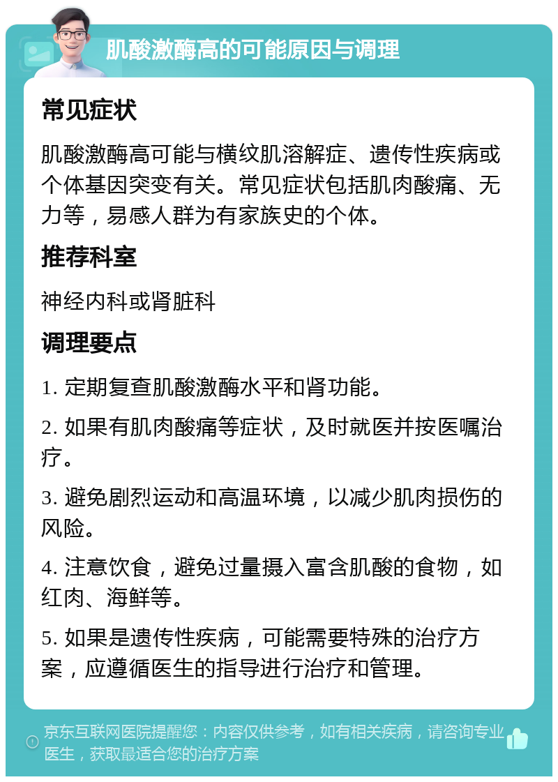 肌酸激酶高的可能原因与调理 常见症状 肌酸激酶高可能与横纹肌溶解症、遗传性疾病或个体基因突变有关。常见症状包括肌肉酸痛、无力等，易感人群为有家族史的个体。 推荐科室 神经内科或肾脏科 调理要点 1. 定期复查肌酸激酶水平和肾功能。 2. 如果有肌肉酸痛等症状，及时就医并按医嘱治疗。 3. 避免剧烈运动和高温环境，以减少肌肉损伤的风险。 4. 注意饮食，避免过量摄入富含肌酸的食物，如红肉、海鲜等。 5. 如果是遗传性疾病，可能需要特殊的治疗方案，应遵循医生的指导进行治疗和管理。