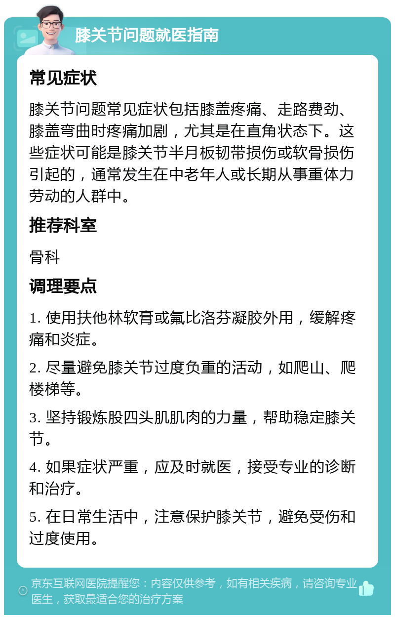 膝关节问题就医指南 常见症状 膝关节问题常见症状包括膝盖疼痛、走路费劲、膝盖弯曲时疼痛加剧，尤其是在直角状态下。这些症状可能是膝关节半月板韧带损伤或软骨损伤引起的，通常发生在中老年人或长期从事重体力劳动的人群中。 推荐科室 骨科 调理要点 1. 使用扶他林软膏或氟比洛芬凝胶外用，缓解疼痛和炎症。 2. 尽量避免膝关节过度负重的活动，如爬山、爬楼梯等。 3. 坚持锻炼股四头肌肌肉的力量，帮助稳定膝关节。 4. 如果症状严重，应及时就医，接受专业的诊断和治疗。 5. 在日常生活中，注意保护膝关节，避免受伤和过度使用。