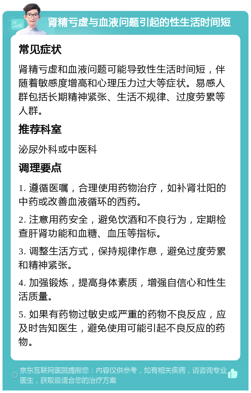 肾精亏虚与血液问题引起的性生活时间短 常见症状 肾精亏虚和血液问题可能导致性生活时间短，伴随着敏感度增高和心理压力过大等症状。易感人群包括长期精神紧张、生活不规律、过度劳累等人群。 推荐科室 泌尿外科或中医科 调理要点 1. 遵循医嘱，合理使用药物治疗，如补肾壮阳的中药或改善血液循环的西药。 2. 注意用药安全，避免饮酒和不良行为，定期检查肝肾功能和血糖、血压等指标。 3. 调整生活方式，保持规律作息，避免过度劳累和精神紧张。 4. 加强锻炼，提高身体素质，增强自信心和性生活质量。 5. 如果有药物过敏史或严重的药物不良反应，应及时告知医生，避免使用可能引起不良反应的药物。