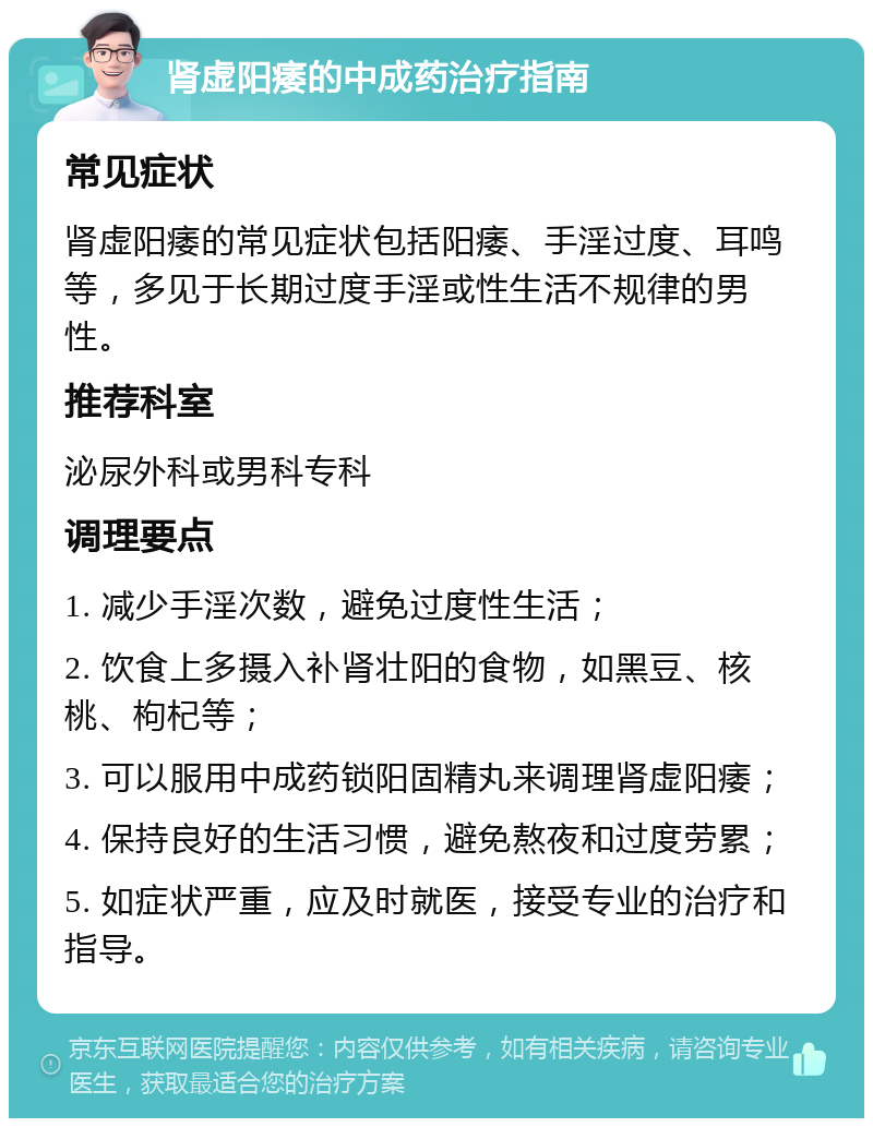 肾虚阳痿的中成药治疗指南 常见症状 肾虚阳痿的常见症状包括阳痿、手淫过度、耳鸣等，多见于长期过度手淫或性生活不规律的男性。 推荐科室 泌尿外科或男科专科 调理要点 1. 减少手淫次数，避免过度性生活； 2. 饮食上多摄入补肾壮阳的食物，如黑豆、核桃、枸杞等； 3. 可以服用中成药锁阳固精丸来调理肾虚阳痿； 4. 保持良好的生活习惯，避免熬夜和过度劳累； 5. 如症状严重，应及时就医，接受专业的治疗和指导。