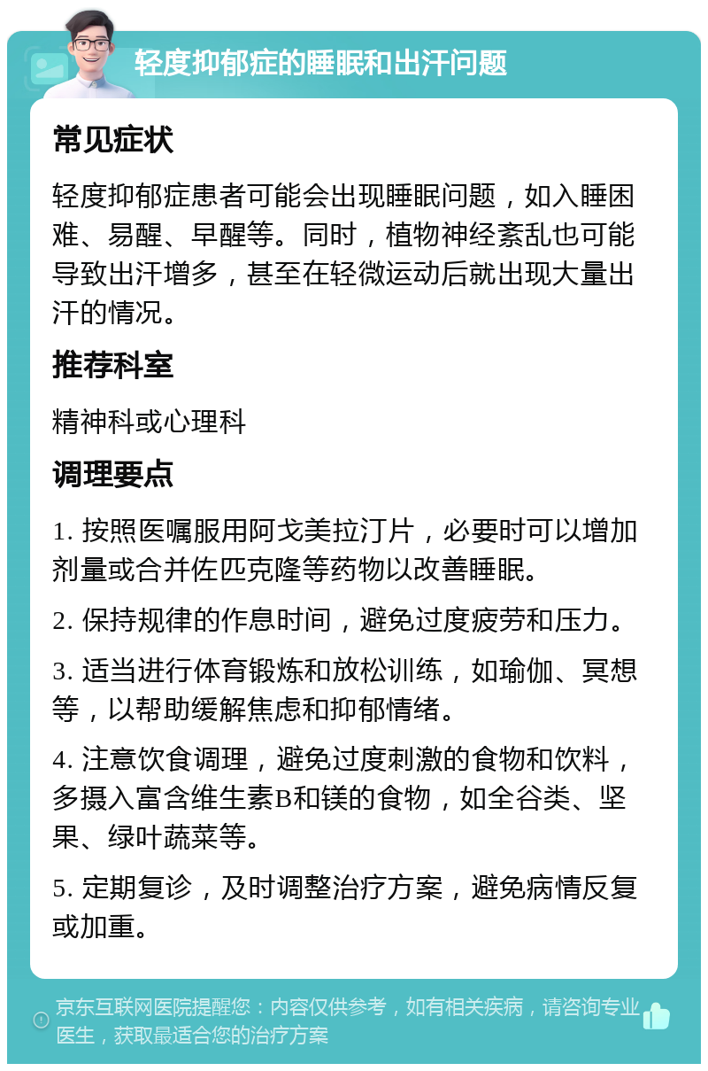 轻度抑郁症的睡眠和出汗问题 常见症状 轻度抑郁症患者可能会出现睡眠问题，如入睡困难、易醒、早醒等。同时，植物神经紊乱也可能导致出汗增多，甚至在轻微运动后就出现大量出汗的情况。 推荐科室 精神科或心理科 调理要点 1. 按照医嘱服用阿戈美拉汀片，必要时可以增加剂量或合并佐匹克隆等药物以改善睡眠。 2. 保持规律的作息时间，避免过度疲劳和压力。 3. 适当进行体育锻炼和放松训练，如瑜伽、冥想等，以帮助缓解焦虑和抑郁情绪。 4. 注意饮食调理，避免过度刺激的食物和饮料，多摄入富含维生素B和镁的食物，如全谷类、坚果、绿叶蔬菜等。 5. 定期复诊，及时调整治疗方案，避免病情反复或加重。