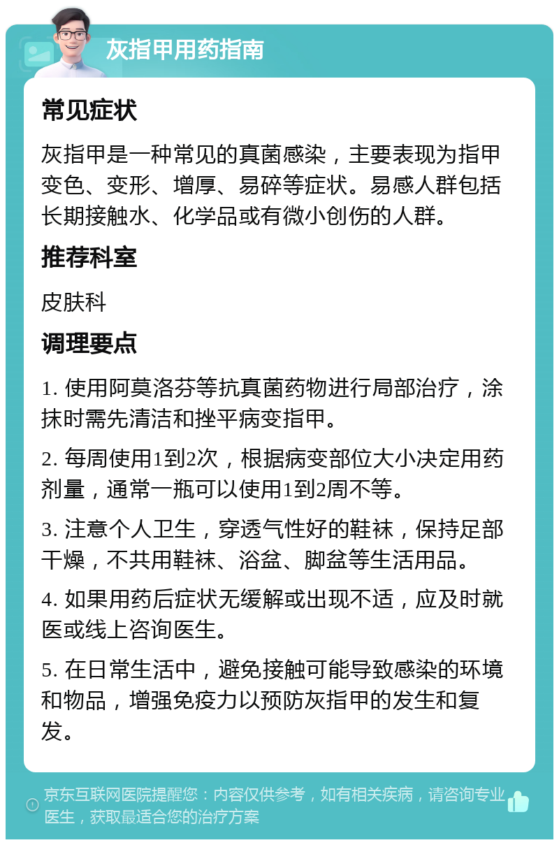 灰指甲用药指南 常见症状 灰指甲是一种常见的真菌感染，主要表现为指甲变色、变形、增厚、易碎等症状。易感人群包括长期接触水、化学品或有微小创伤的人群。 推荐科室 皮肤科 调理要点 1. 使用阿莫洛芬等抗真菌药物进行局部治疗，涂抹时需先清洁和挫平病变指甲。 2. 每周使用1到2次，根据病变部位大小决定用药剂量，通常一瓶可以使用1到2周不等。 3. 注意个人卫生，穿透气性好的鞋袜，保持足部干燥，不共用鞋袜、浴盆、脚盆等生活用品。 4. 如果用药后症状无缓解或出现不适，应及时就医或线上咨询医生。 5. 在日常生活中，避免接触可能导致感染的环境和物品，增强免疫力以预防灰指甲的发生和复发。