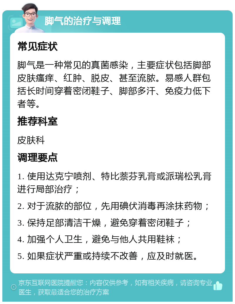 脚气的治疗与调理 常见症状 脚气是一种常见的真菌感染，主要症状包括脚部皮肤瘙痒、红肿、脱皮、甚至流脓。易感人群包括长时间穿着密闭鞋子、脚部多汗、免疫力低下者等。 推荐科室 皮肤科 调理要点 1. 使用达克宁喷剂、特比萘芬乳膏或派瑞松乳膏进行局部治疗； 2. 对于流脓的部位，先用碘伏消毒再涂抹药物； 3. 保持足部清洁干燥，避免穿着密闭鞋子； 4. 加强个人卫生，避免与他人共用鞋袜； 5. 如果症状严重或持续不改善，应及时就医。