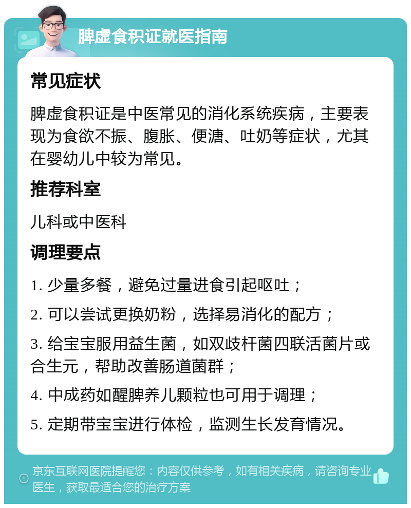 脾虚食积证就医指南 常见症状 脾虚食积证是中医常见的消化系统疾病，主要表现为食欲不振、腹胀、便溏、吐奶等症状，尤其在婴幼儿中较为常见。 推荐科室 儿科或中医科 调理要点 1. 少量多餐，避免过量进食引起呕吐； 2. 可以尝试更换奶粉，选择易消化的配方； 3. 给宝宝服用益生菌，如双歧杆菌四联活菌片或合生元，帮助改善肠道菌群； 4. 中成药如醒脾养儿颗粒也可用于调理； 5. 定期带宝宝进行体检，监测生长发育情况。