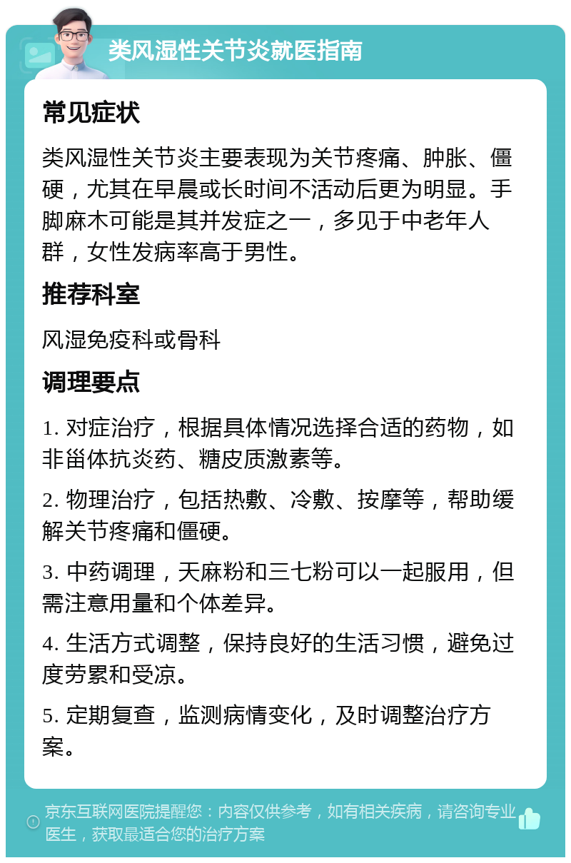 类风湿性关节炎就医指南 常见症状 类风湿性关节炎主要表现为关节疼痛、肿胀、僵硬，尤其在早晨或长时间不活动后更为明显。手脚麻木可能是其并发症之一，多见于中老年人群，女性发病率高于男性。 推荐科室 风湿免疫科或骨科 调理要点 1. 对症治疗，根据具体情况选择合适的药物，如非甾体抗炎药、糖皮质激素等。 2. 物理治疗，包括热敷、冷敷、按摩等，帮助缓解关节疼痛和僵硬。 3. 中药调理，天麻粉和三七粉可以一起服用，但需注意用量和个体差异。 4. 生活方式调整，保持良好的生活习惯，避免过度劳累和受凉。 5. 定期复查，监测病情变化，及时调整治疗方案。