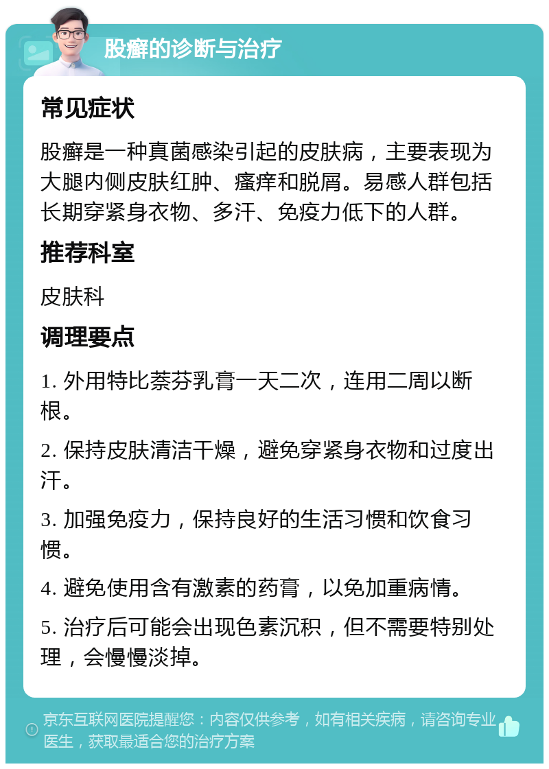 股癣的诊断与治疗 常见症状 股癣是一种真菌感染引起的皮肤病，主要表现为大腿内侧皮肤红肿、瘙痒和脱屑。易感人群包括长期穿紧身衣物、多汗、免疫力低下的人群。 推荐科室 皮肤科 调理要点 1. 外用特比萘芬乳膏一天二次，连用二周以断根。 2. 保持皮肤清洁干燥，避免穿紧身衣物和过度出汗。 3. 加强免疫力，保持良好的生活习惯和饮食习惯。 4. 避免使用含有激素的药膏，以免加重病情。 5. 治疗后可能会出现色素沉积，但不需要特别处理，会慢慢淡掉。