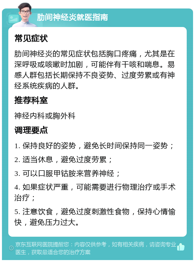 肋间神经炎就医指南 常见症状 肋间神经炎的常见症状包括胸口疼痛，尤其是在深呼吸或咳嗽时加剧，可能伴有干咳和喘息。易感人群包括长期保持不良姿势、过度劳累或有神经系统疾病的人群。 推荐科室 神经内科或胸外科 调理要点 1. 保持良好的姿势，避免长时间保持同一姿势； 2. 适当休息，避免过度劳累； 3. 可以口服甲钴胺来营养神经； 4. 如果症状严重，可能需要进行物理治疗或手术治疗； 5. 注意饮食，避免过度刺激性食物，保持心情愉快，避免压力过大。