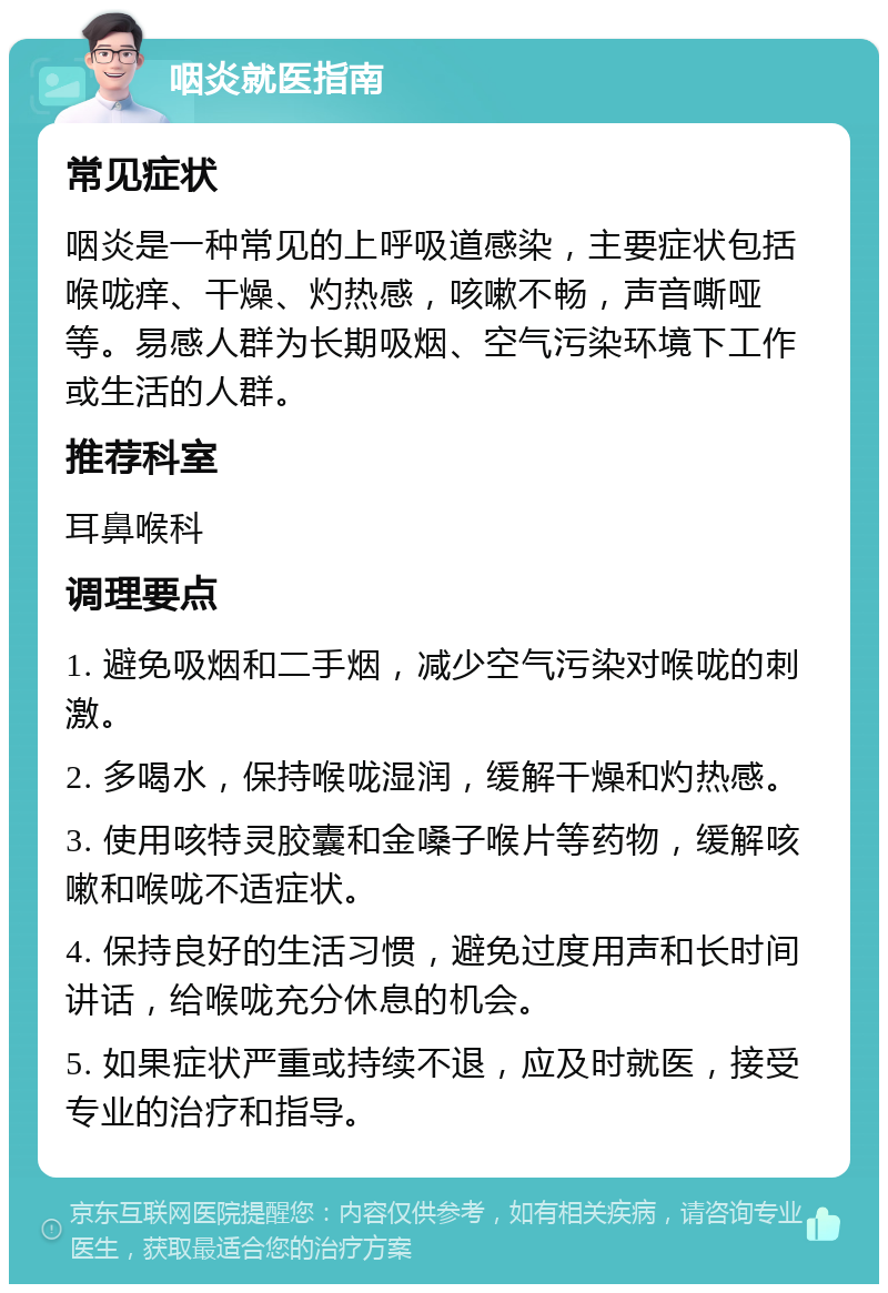 咽炎就医指南 常见症状 咽炎是一种常见的上呼吸道感染，主要症状包括喉咙痒、干燥、灼热感，咳嗽不畅，声音嘶哑等。易感人群为长期吸烟、空气污染环境下工作或生活的人群。 推荐科室 耳鼻喉科 调理要点 1. 避免吸烟和二手烟，减少空气污染对喉咙的刺激。 2. 多喝水，保持喉咙湿润，缓解干燥和灼热感。 3. 使用咳特灵胶囊和金嗓子喉片等药物，缓解咳嗽和喉咙不适症状。 4. 保持良好的生活习惯，避免过度用声和长时间讲话，给喉咙充分休息的机会。 5. 如果症状严重或持续不退，应及时就医，接受专业的治疗和指导。