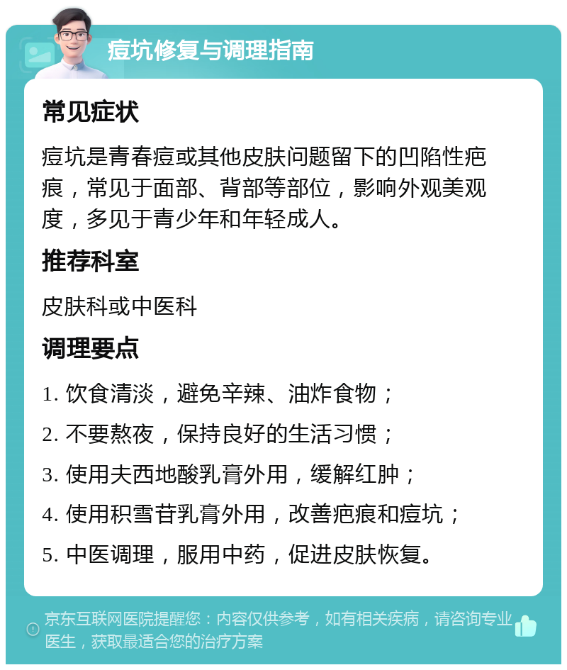 痘坑修复与调理指南 常见症状 痘坑是青春痘或其他皮肤问题留下的凹陷性疤痕，常见于面部、背部等部位，影响外观美观度，多见于青少年和年轻成人。 推荐科室 皮肤科或中医科 调理要点 1. 饮食清淡，避免辛辣、油炸食物； 2. 不要熬夜，保持良好的生活习惯； 3. 使用夫西地酸乳膏外用，缓解红肿； 4. 使用积雪苷乳膏外用，改善疤痕和痘坑； 5. 中医调理，服用中药，促进皮肤恢复。