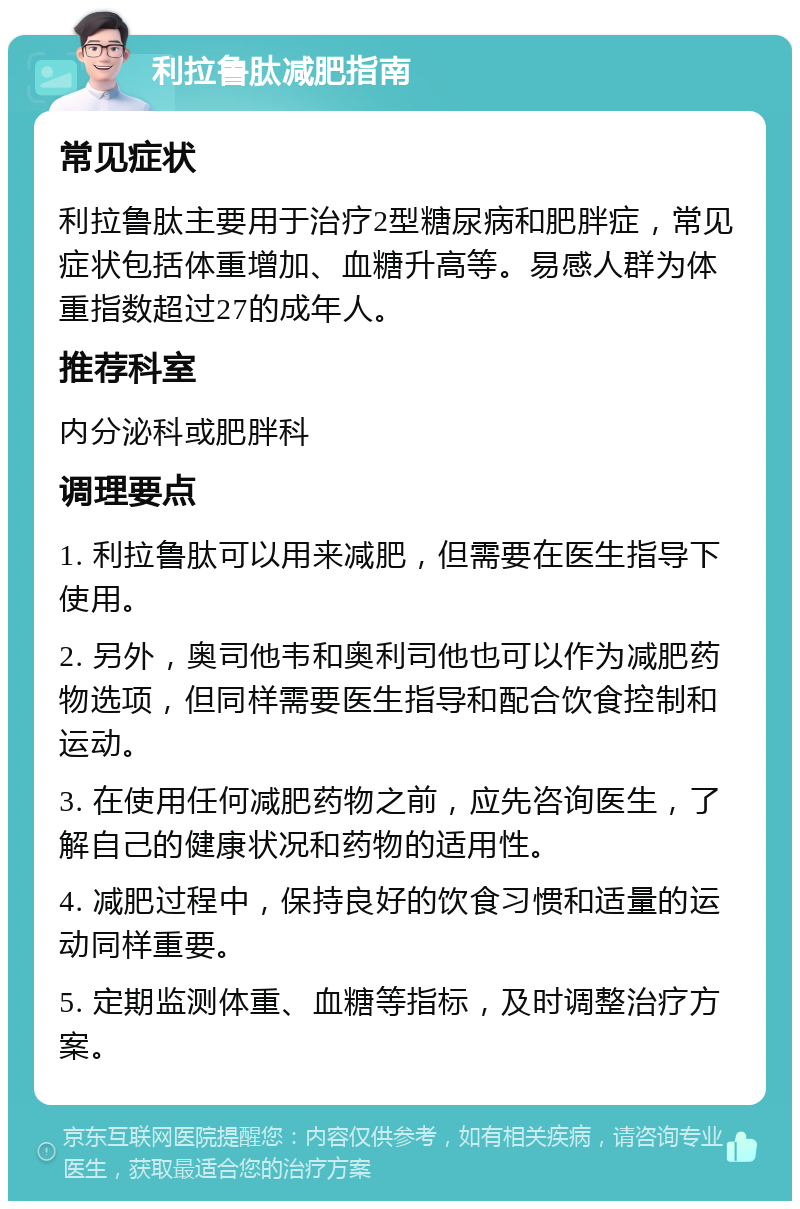 利拉鲁肽减肥指南 常见症状 利拉鲁肽主要用于治疗2型糖尿病和肥胖症，常见症状包括体重增加、血糖升高等。易感人群为体重指数超过27的成年人。 推荐科室 内分泌科或肥胖科 调理要点 1. 利拉鲁肽可以用来减肥，但需要在医生指导下使用。 2. 另外，奥司他韦和奥利司他也可以作为减肥药物选项，但同样需要医生指导和配合饮食控制和运动。 3. 在使用任何减肥药物之前，应先咨询医生，了解自己的健康状况和药物的适用性。 4. 减肥过程中，保持良好的饮食习惯和适量的运动同样重要。 5. 定期监测体重、血糖等指标，及时调整治疗方案。