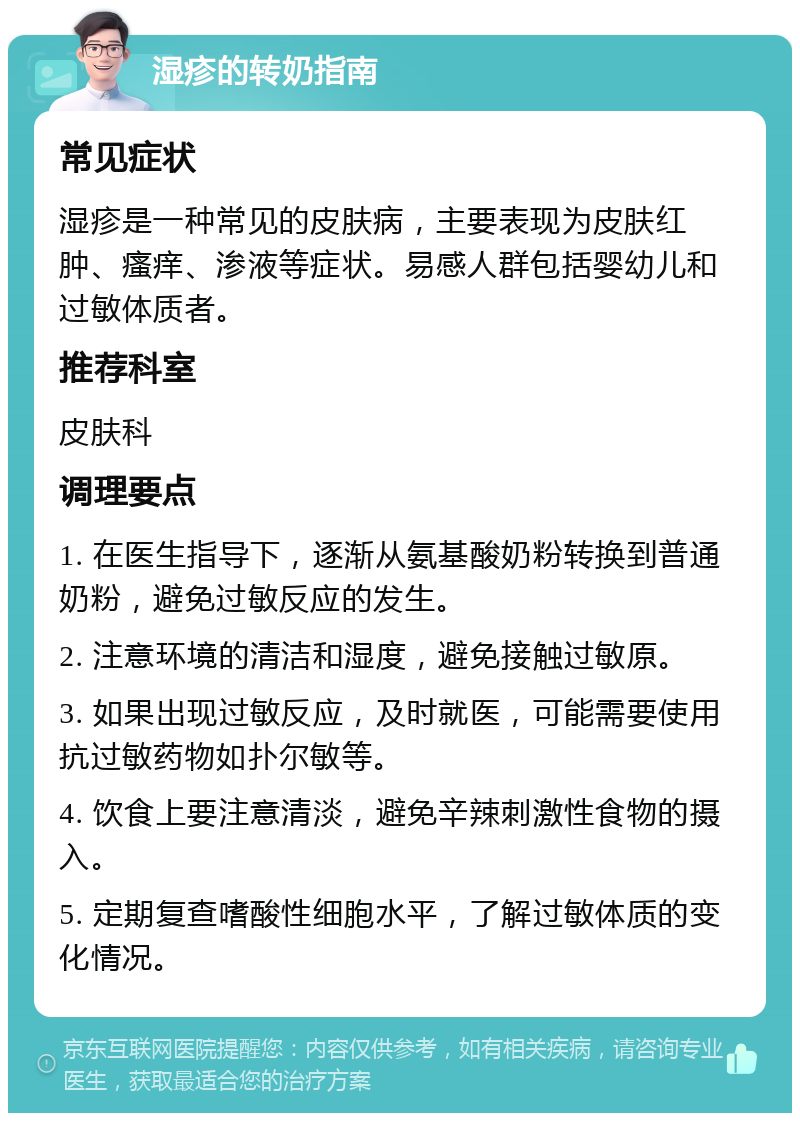 湿疹的转奶指南 常见症状 湿疹是一种常见的皮肤病，主要表现为皮肤红肿、瘙痒、渗液等症状。易感人群包括婴幼儿和过敏体质者。 推荐科室 皮肤科 调理要点 1. 在医生指导下，逐渐从氨基酸奶粉转换到普通奶粉，避免过敏反应的发生。 2. 注意环境的清洁和湿度，避免接触过敏原。 3. 如果出现过敏反应，及时就医，可能需要使用抗过敏药物如扑尔敏等。 4. 饮食上要注意清淡，避免辛辣刺激性食物的摄入。 5. 定期复查嗜酸性细胞水平，了解过敏体质的变化情况。