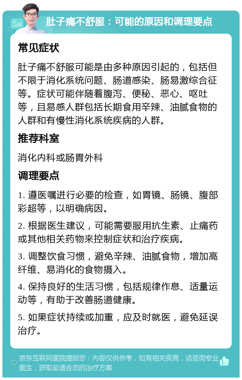 肚子痛不舒服：可能的原因和调理要点 常见症状 肚子痛不舒服可能是由多种原因引起的，包括但不限于消化系统问题、肠道感染、肠易激综合征等。症状可能伴随着腹泻、便秘、恶心、呕吐等，且易感人群包括长期食用辛辣、油腻食物的人群和有慢性消化系统疾病的人群。 推荐科室 消化内科或肠胃外科 调理要点 1. 遵医嘱进行必要的检查，如胃镜、肠镜、腹部彩超等，以明确病因。 2. 根据医生建议，可能需要服用抗生素、止痛药或其他相关药物来控制症状和治疗疾病。 3. 调整饮食习惯，避免辛辣、油腻食物，增加高纤维、易消化的食物摄入。 4. 保持良好的生活习惯，包括规律作息、适量运动等，有助于改善肠道健康。 5. 如果症状持续或加重，应及时就医，避免延误治疗。