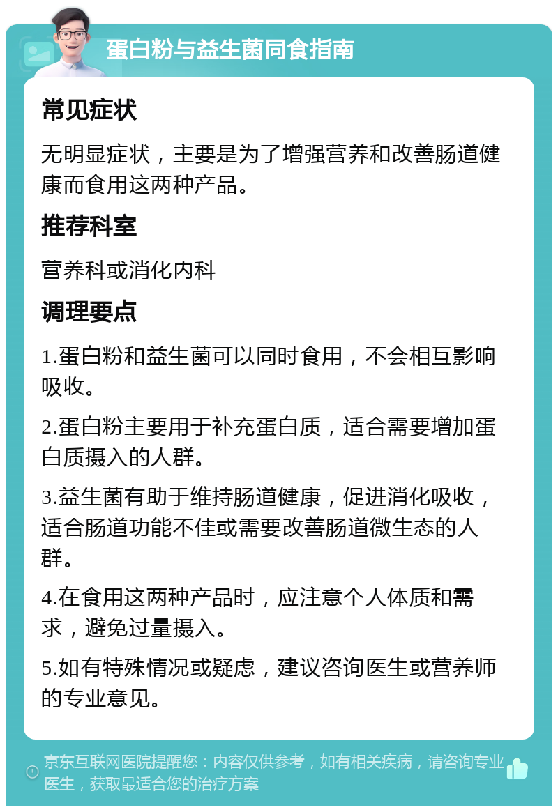 蛋白粉与益生菌同食指南 常见症状 无明显症状，主要是为了增强营养和改善肠道健康而食用这两种产品。 推荐科室 营养科或消化内科 调理要点 1.蛋白粉和益生菌可以同时食用，不会相互影响吸收。 2.蛋白粉主要用于补充蛋白质，适合需要增加蛋白质摄入的人群。 3.益生菌有助于维持肠道健康，促进消化吸收，适合肠道功能不佳或需要改善肠道微生态的人群。 4.在食用这两种产品时，应注意个人体质和需求，避免过量摄入。 5.如有特殊情况或疑虑，建议咨询医生或营养师的专业意见。