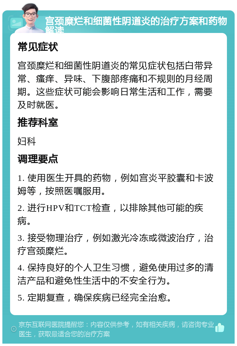 宫颈糜烂和细菌性阴道炎的治疗方案和药物解读 常见症状 宫颈糜烂和细菌性阴道炎的常见症状包括白带异常、瘙痒、异味、下腹部疼痛和不规则的月经周期。这些症状可能会影响日常生活和工作，需要及时就医。 推荐科室 妇科 调理要点 1. 使用医生开具的药物，例如宫炎平胶囊和卡波姆等，按照医嘱服用。 2. 进行HPV和TCT检查，以排除其他可能的疾病。 3. 接受物理治疗，例如激光冷冻或微波治疗，治疗宫颈糜烂。 4. 保持良好的个人卫生习惯，避免使用过多的清洁产品和避免性生活中的不安全行为。 5. 定期复查，确保疾病已经完全治愈。