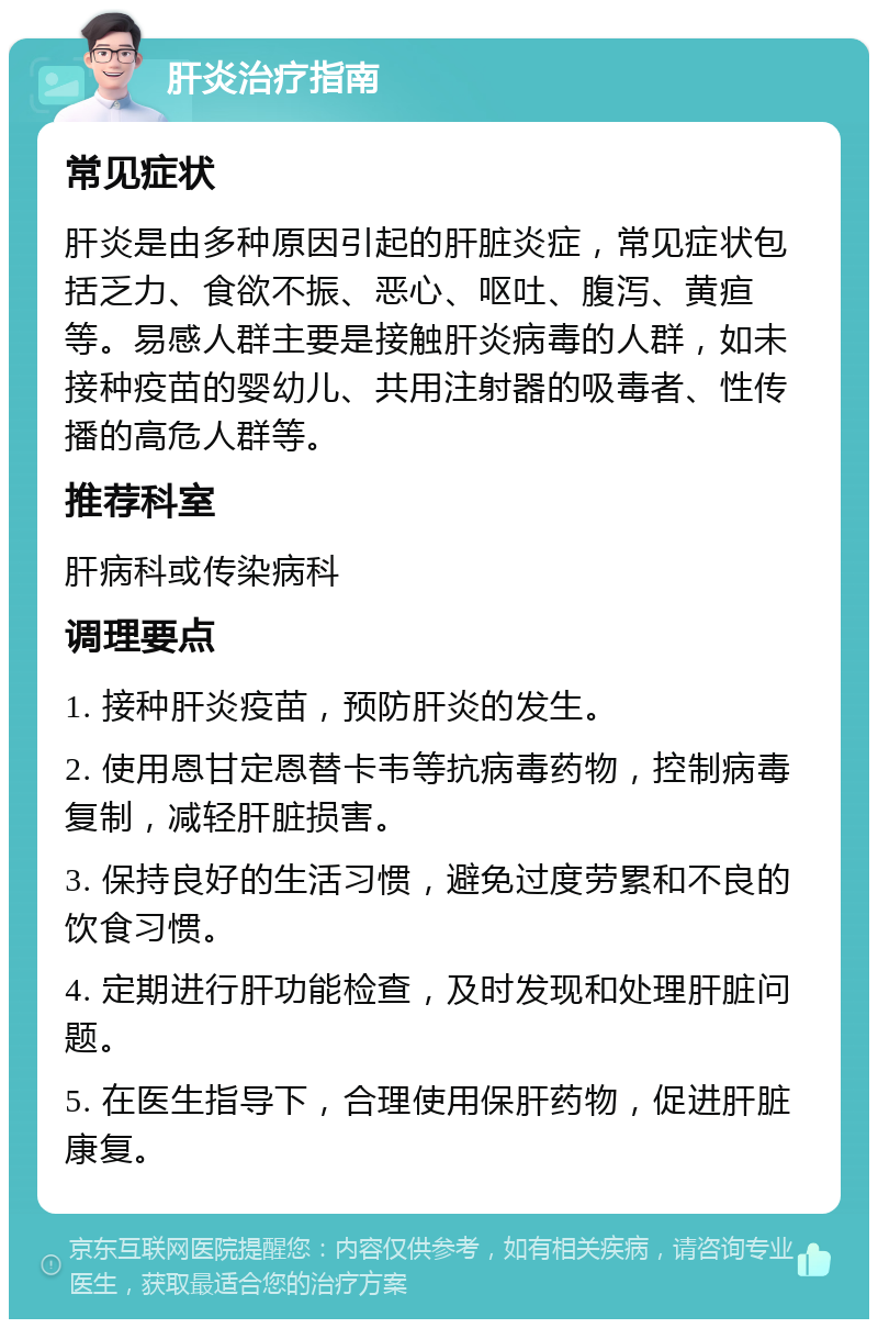 肝炎治疗指南 常见症状 肝炎是由多种原因引起的肝脏炎症，常见症状包括乏力、食欲不振、恶心、呕吐、腹泻、黄疸等。易感人群主要是接触肝炎病毒的人群，如未接种疫苗的婴幼儿、共用注射器的吸毒者、性传播的高危人群等。 推荐科室 肝病科或传染病科 调理要点 1. 接种肝炎疫苗，预防肝炎的发生。 2. 使用恩甘定恩替卡韦等抗病毒药物，控制病毒复制，减轻肝脏损害。 3. 保持良好的生活习惯，避免过度劳累和不良的饮食习惯。 4. 定期进行肝功能检查，及时发现和处理肝脏问题。 5. 在医生指导下，合理使用保肝药物，促进肝脏康复。