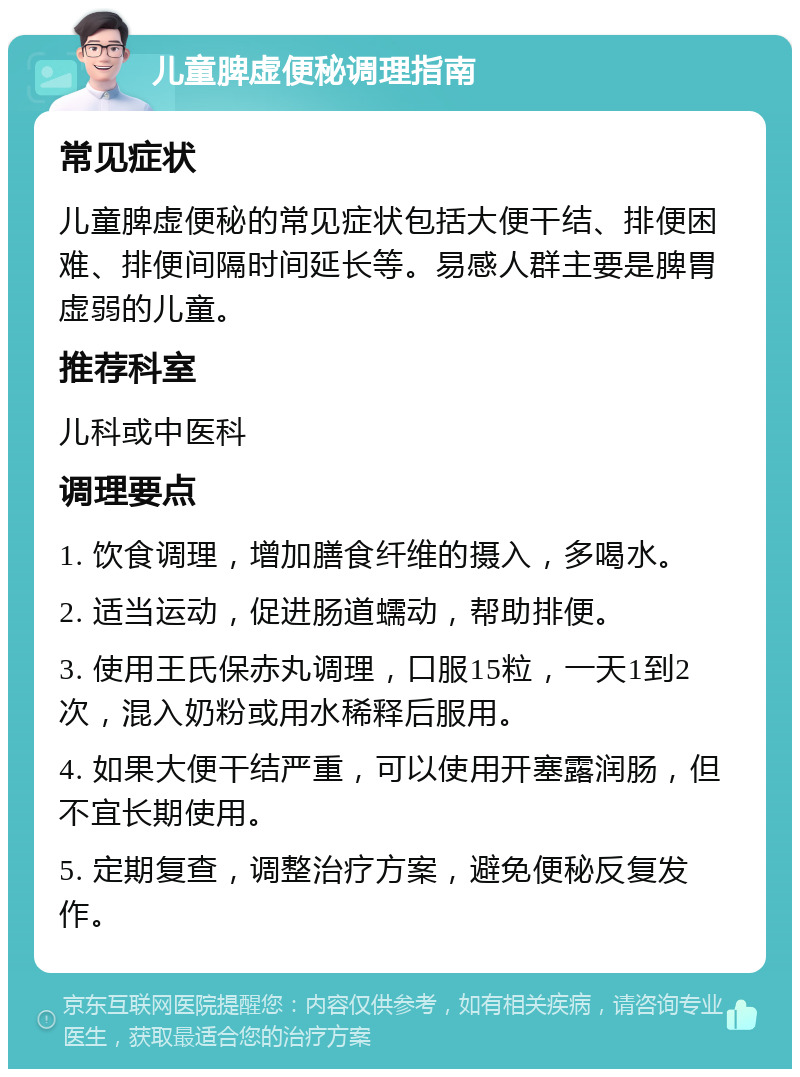 儿童脾虚便秘调理指南 常见症状 儿童脾虚便秘的常见症状包括大便干结、排便困难、排便间隔时间延长等。易感人群主要是脾胃虚弱的儿童。 推荐科室 儿科或中医科 调理要点 1. 饮食调理，增加膳食纤维的摄入，多喝水。 2. 适当运动，促进肠道蠕动，帮助排便。 3. 使用王氏保赤丸调理，口服15粒，一天1到2次，混入奶粉或用水稀释后服用。 4. 如果大便干结严重，可以使用开塞露润肠，但不宜长期使用。 5. 定期复查，调整治疗方案，避免便秘反复发作。