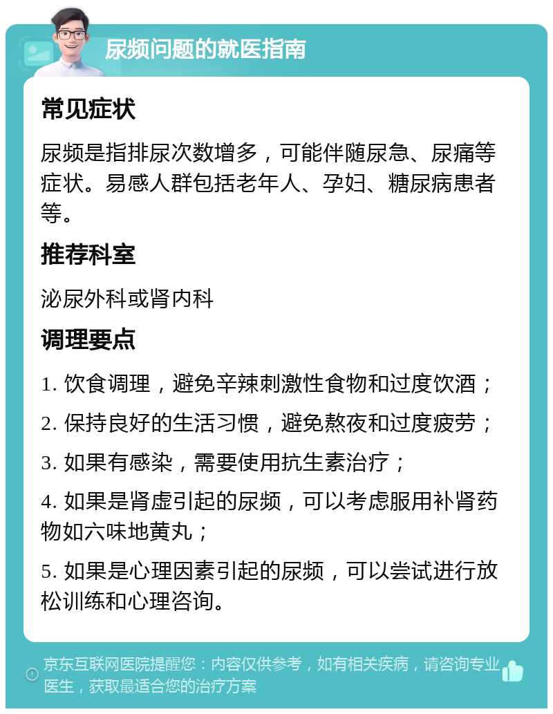 尿频问题的就医指南 常见症状 尿频是指排尿次数增多，可能伴随尿急、尿痛等症状。易感人群包括老年人、孕妇、糖尿病患者等。 推荐科室 泌尿外科或肾内科 调理要点 1. 饮食调理，避免辛辣刺激性食物和过度饮酒； 2. 保持良好的生活习惯，避免熬夜和过度疲劳； 3. 如果有感染，需要使用抗生素治疗； 4. 如果是肾虚引起的尿频，可以考虑服用补肾药物如六味地黄丸； 5. 如果是心理因素引起的尿频，可以尝试进行放松训练和心理咨询。