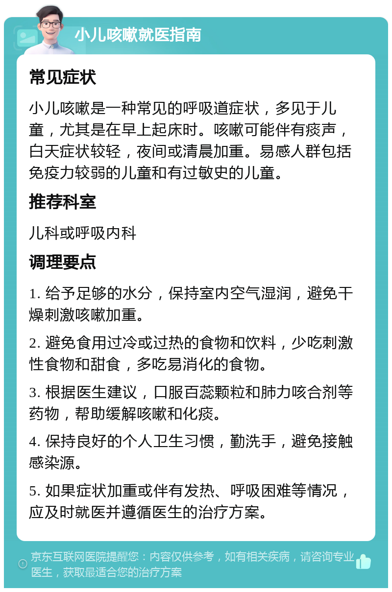 小儿咳嗽就医指南 常见症状 小儿咳嗽是一种常见的呼吸道症状，多见于儿童，尤其是在早上起床时。咳嗽可能伴有痰声，白天症状较轻，夜间或清晨加重。易感人群包括免疫力较弱的儿童和有过敏史的儿童。 推荐科室 儿科或呼吸内科 调理要点 1. 给予足够的水分，保持室内空气湿润，避免干燥刺激咳嗽加重。 2. 避免食用过冷或过热的食物和饮料，少吃刺激性食物和甜食，多吃易消化的食物。 3. 根据医生建议，口服百蕊颗粒和肺力咳合剂等药物，帮助缓解咳嗽和化痰。 4. 保持良好的个人卫生习惯，勤洗手，避免接触感染源。 5. 如果症状加重或伴有发热、呼吸困难等情况，应及时就医并遵循医生的治疗方案。