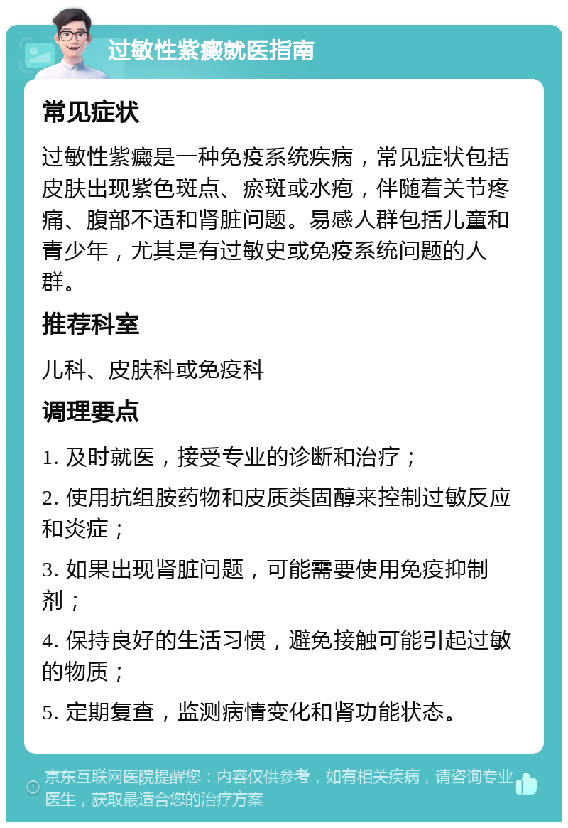 过敏性紫癜就医指南 常见症状 过敏性紫癜是一种免疫系统疾病，常见症状包括皮肤出现紫色斑点、瘀斑或水疱，伴随着关节疼痛、腹部不适和肾脏问题。易感人群包括儿童和青少年，尤其是有过敏史或免疫系统问题的人群。 推荐科室 儿科、皮肤科或免疫科 调理要点 1. 及时就医，接受专业的诊断和治疗； 2. 使用抗组胺药物和皮质类固醇来控制过敏反应和炎症； 3. 如果出现肾脏问题，可能需要使用免疫抑制剂； 4. 保持良好的生活习惯，避免接触可能引起过敏的物质； 5. 定期复查，监测病情变化和肾功能状态。