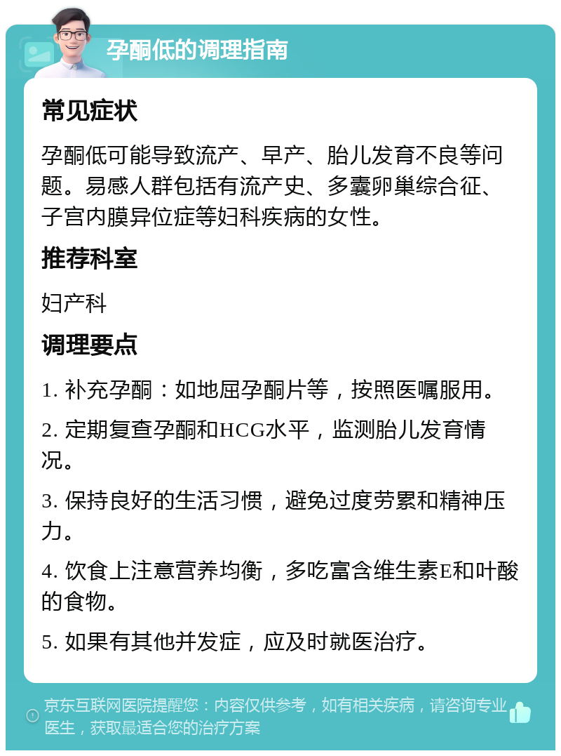 孕酮低的调理指南 常见症状 孕酮低可能导致流产、早产、胎儿发育不良等问题。易感人群包括有流产史、多囊卵巢综合征、子宫内膜异位症等妇科疾病的女性。 推荐科室 妇产科 调理要点 1. 补充孕酮：如地屈孕酮片等，按照医嘱服用。 2. 定期复查孕酮和HCG水平，监测胎儿发育情况。 3. 保持良好的生活习惯，避免过度劳累和精神压力。 4. 饮食上注意营养均衡，多吃富含维生素E和叶酸的食物。 5. 如果有其他并发症，应及时就医治疗。