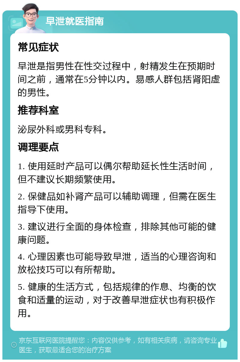 早泄就医指南 常见症状 早泄是指男性在性交过程中，射精发生在预期时间之前，通常在5分钟以内。易感人群包括肾阳虚的男性。 推荐科室 泌尿外科或男科专科。 调理要点 1. 使用延时产品可以偶尔帮助延长性生活时间，但不建议长期频繁使用。 2. 保健品如补肾产品可以辅助调理，但需在医生指导下使用。 3. 建议进行全面的身体检查，排除其他可能的健康问题。 4. 心理因素也可能导致早泄，适当的心理咨询和放松技巧可以有所帮助。 5. 健康的生活方式，包括规律的作息、均衡的饮食和适量的运动，对于改善早泄症状也有积极作用。