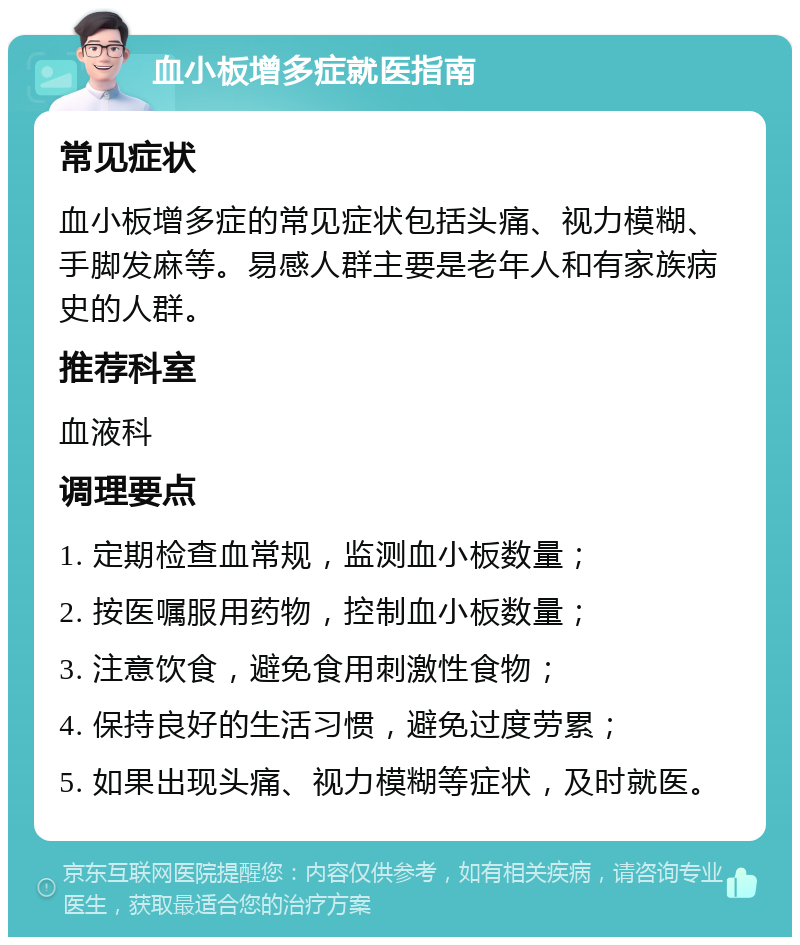 血小板增多症就医指南 常见症状 血小板增多症的常见症状包括头痛、视力模糊、手脚发麻等。易感人群主要是老年人和有家族病史的人群。 推荐科室 血液科 调理要点 1. 定期检查血常规，监测血小板数量； 2. 按医嘱服用药物，控制血小板数量； 3. 注意饮食，避免食用刺激性食物； 4. 保持良好的生活习惯，避免过度劳累； 5. 如果出现头痛、视力模糊等症状，及时就医。