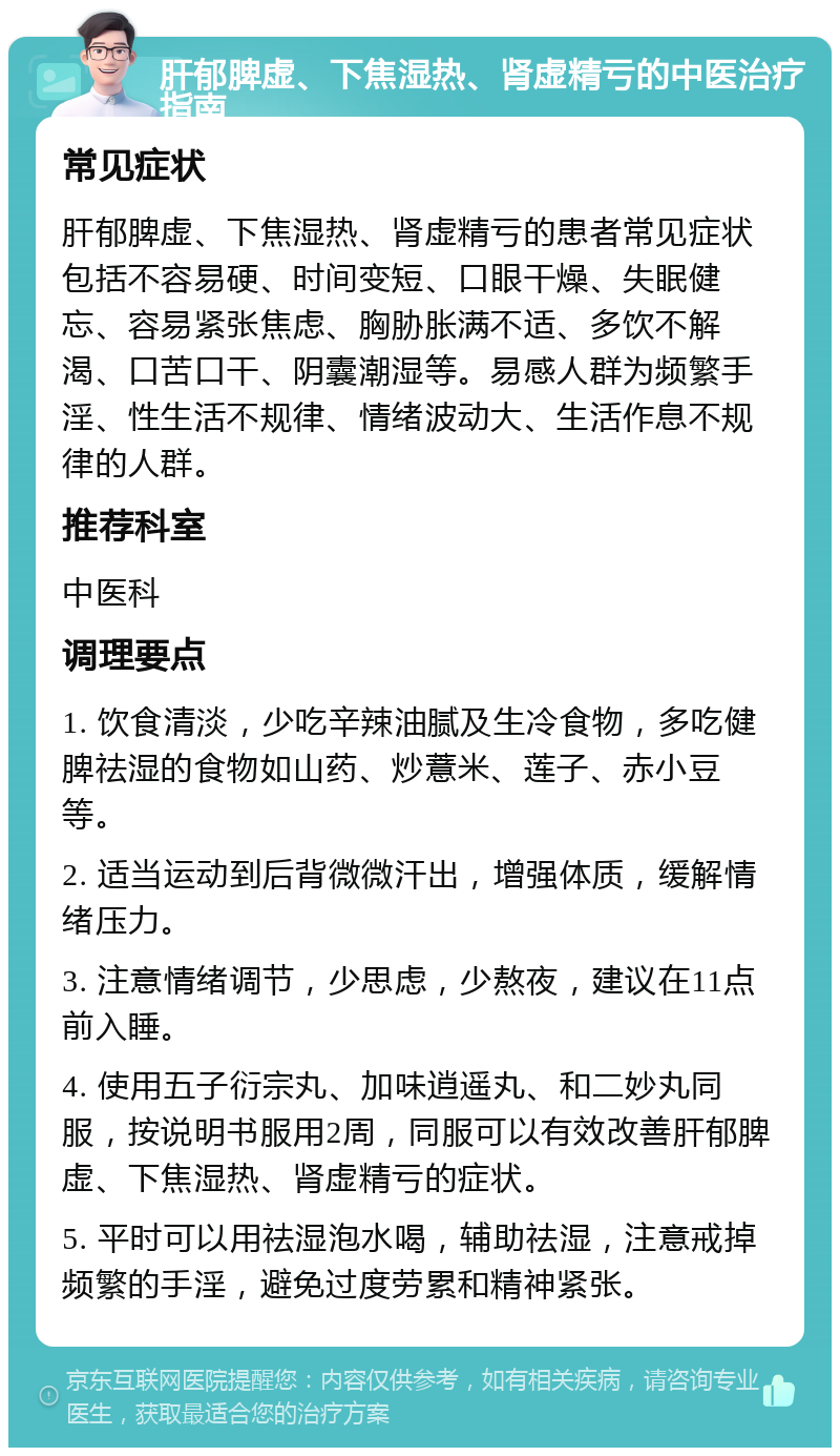 肝郁脾虚、下焦湿热、肾虚精亏的中医治疗指南 常见症状 肝郁脾虚、下焦湿热、肾虚精亏的患者常见症状包括不容易硬、时间变短、口眼干燥、失眠健忘、容易紧张焦虑、胸胁胀满不适、多饮不解渴、口苦口干、阴囊潮湿等。易感人群为频繁手淫、性生活不规律、情绪波动大、生活作息不规律的人群。 推荐科室 中医科 调理要点 1. 饮食清淡，少吃辛辣油腻及生冷食物，多吃健脾祛湿的食物如山药、炒薏米、莲子、赤小豆等。 2. 适当运动到后背微微汗出，增强体质，缓解情绪压力。 3. 注意情绪调节，少思虑，少熬夜，建议在11点前入睡。 4. 使用五子衍宗丸、加味逍遥丸、和二妙丸同服，按说明书服用2周，同服可以有效改善肝郁脾虚、下焦湿热、肾虚精亏的症状。 5. 平时可以用祛湿泡水喝，辅助祛湿，注意戒掉频繁的手淫，避免过度劳累和精神紧张。