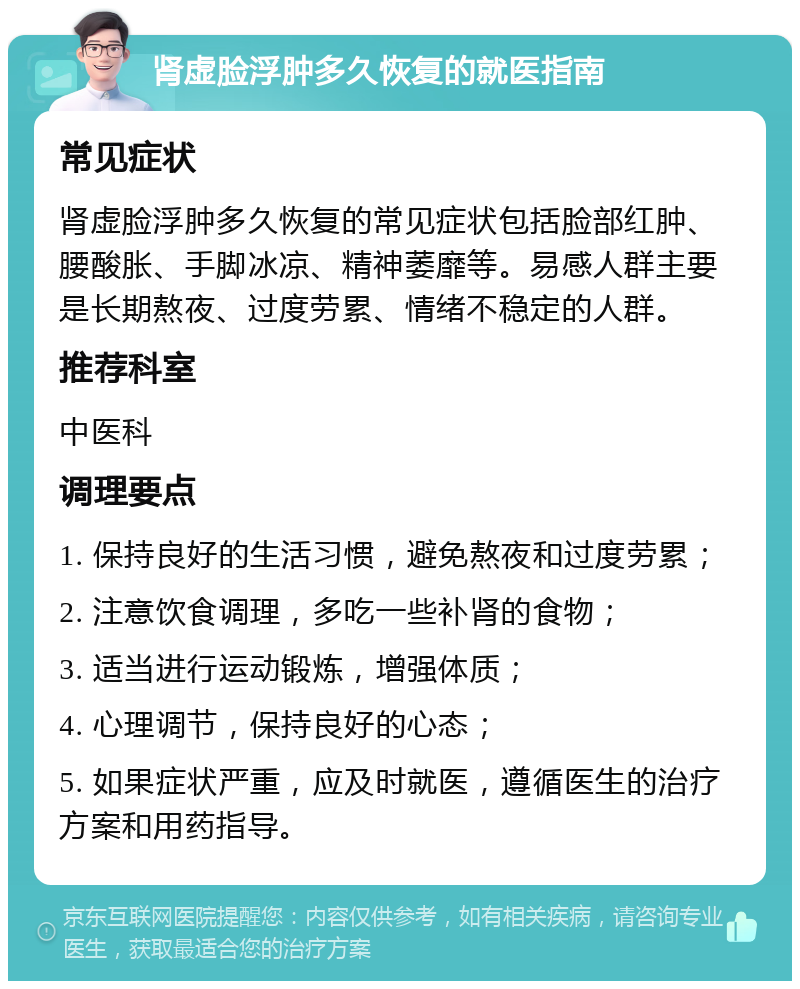 肾虚脸浮肿多久恢复的就医指南 常见症状 肾虚脸浮肿多久恢复的常见症状包括脸部红肿、腰酸胀、手脚冰凉、精神萎靡等。易感人群主要是长期熬夜、过度劳累、情绪不稳定的人群。 推荐科室 中医科 调理要点 1. 保持良好的生活习惯，避免熬夜和过度劳累； 2. 注意饮食调理，多吃一些补肾的食物； 3. 适当进行运动锻炼，增强体质； 4. 心理调节，保持良好的心态； 5. 如果症状严重，应及时就医，遵循医生的治疗方案和用药指导。