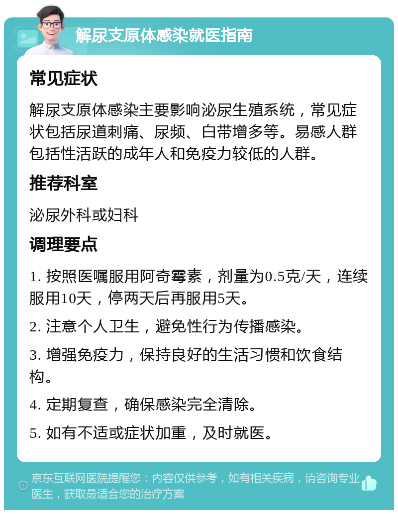 解尿支原体感染就医指南 常见症状 解尿支原体感染主要影响泌尿生殖系统，常见症状包括尿道刺痛、尿频、白带增多等。易感人群包括性活跃的成年人和免疫力较低的人群。 推荐科室 泌尿外科或妇科 调理要点 1. 按照医嘱服用阿奇霉素，剂量为0.5克/天，连续服用10天，停两天后再服用5天。 2. 注意个人卫生，避免性行为传播感染。 3. 增强免疫力，保持良好的生活习惯和饮食结构。 4. 定期复查，确保感染完全清除。 5. 如有不适或症状加重，及时就医。