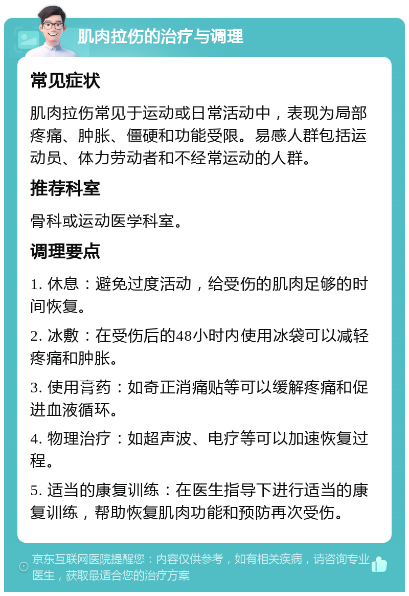 肌肉拉伤的治疗与调理 常见症状 肌肉拉伤常见于运动或日常活动中，表现为局部疼痛、肿胀、僵硬和功能受限。易感人群包括运动员、体力劳动者和不经常运动的人群。 推荐科室 骨科或运动医学科室。 调理要点 1. 休息：避免过度活动，给受伤的肌肉足够的时间恢复。 2. 冰敷：在受伤后的48小时内使用冰袋可以减轻疼痛和肿胀。 3. 使用膏药：如奇正消痛贴等可以缓解疼痛和促进血液循环。 4. 物理治疗：如超声波、电疗等可以加速恢复过程。 5. 适当的康复训练：在医生指导下进行适当的康复训练，帮助恢复肌肉功能和预防再次受伤。