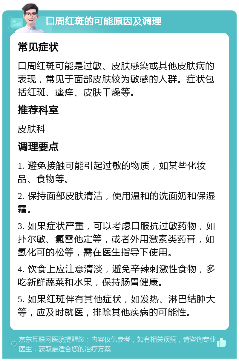 口周红斑的可能原因及调理 常见症状 口周红斑可能是过敏、皮肤感染或其他皮肤病的表现，常见于面部皮肤较为敏感的人群。症状包括红斑、瘙痒、皮肤干燥等。 推荐科室 皮肤科 调理要点 1. 避免接触可能引起过敏的物质，如某些化妆品、食物等。 2. 保持面部皮肤清洁，使用温和的洗面奶和保湿霜。 3. 如果症状严重，可以考虑口服抗过敏药物，如扑尔敏、氯雷他定等，或者外用激素类药膏，如氢化可的松等，需在医生指导下使用。 4. 饮食上应注意清淡，避免辛辣刺激性食物，多吃新鲜蔬菜和水果，保持肠胃健康。 5. 如果红斑伴有其他症状，如发热、淋巴结肿大等，应及时就医，排除其他疾病的可能性。