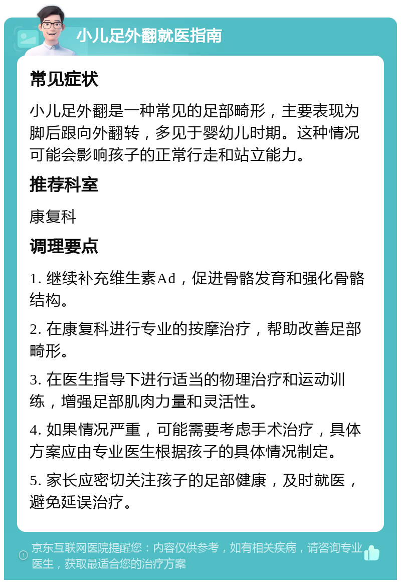 小儿足外翻就医指南 常见症状 小儿足外翻是一种常见的足部畸形，主要表现为脚后跟向外翻转，多见于婴幼儿时期。这种情况可能会影响孩子的正常行走和站立能力。 推荐科室 康复科 调理要点 1. 继续补充维生素Ad，促进骨骼发育和强化骨骼结构。 2. 在康复科进行专业的按摩治疗，帮助改善足部畸形。 3. 在医生指导下进行适当的物理治疗和运动训练，增强足部肌肉力量和灵活性。 4. 如果情况严重，可能需要考虑手术治疗，具体方案应由专业医生根据孩子的具体情况制定。 5. 家长应密切关注孩子的足部健康，及时就医，避免延误治疗。