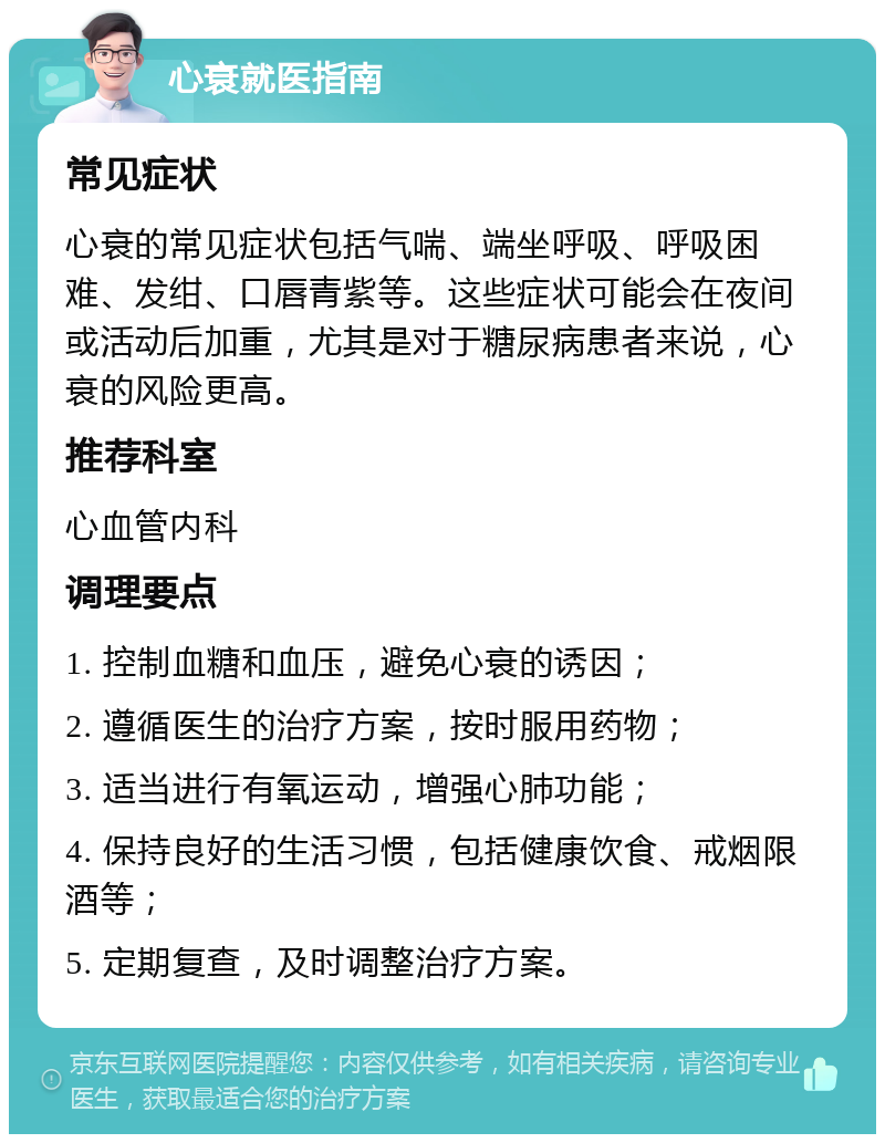 心衰就医指南 常见症状 心衰的常见症状包括气喘、端坐呼吸、呼吸困难、发绀、口唇青紫等。这些症状可能会在夜间或活动后加重，尤其是对于糖尿病患者来说，心衰的风险更高。 推荐科室 心血管内科 调理要点 1. 控制血糖和血压，避免心衰的诱因； 2. 遵循医生的治疗方案，按时服用药物； 3. 适当进行有氧运动，增强心肺功能； 4. 保持良好的生活习惯，包括健康饮食、戒烟限酒等； 5. 定期复查，及时调整治疗方案。