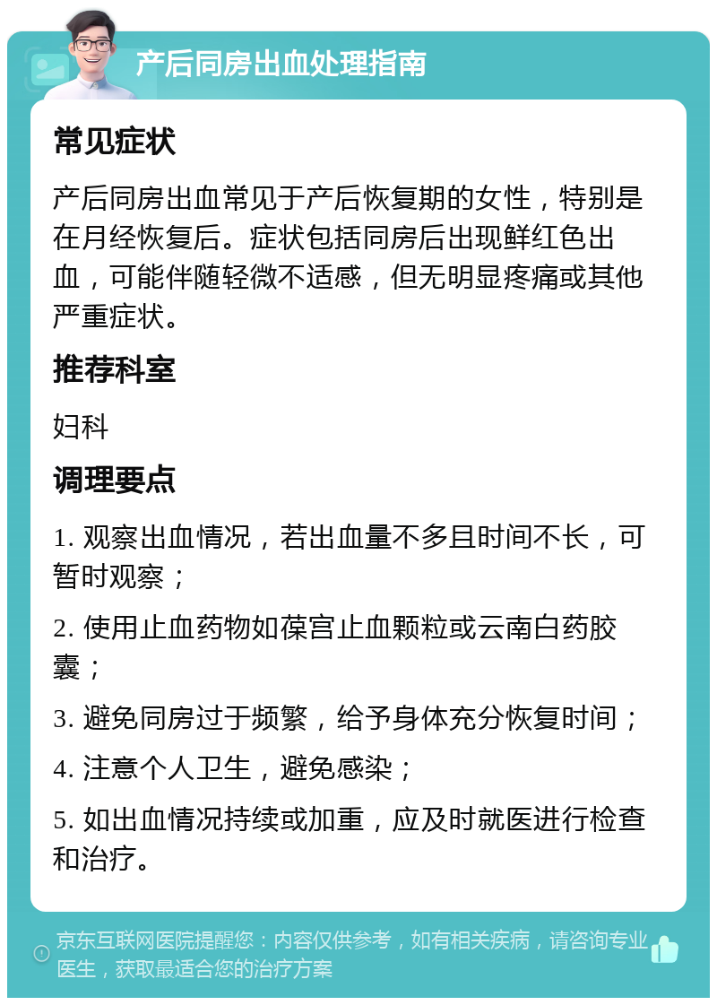 产后同房出血处理指南 常见症状 产后同房出血常见于产后恢复期的女性，特别是在月经恢复后。症状包括同房后出现鲜红色出血，可能伴随轻微不适感，但无明显疼痛或其他严重症状。 推荐科室 妇科 调理要点 1. 观察出血情况，若出血量不多且时间不长，可暂时观察； 2. 使用止血药物如葆宫止血颗粒或云南白药胶囊； 3. 避免同房过于频繁，给予身体充分恢复时间； 4. 注意个人卫生，避免感染； 5. 如出血情况持续或加重，应及时就医进行检查和治疗。