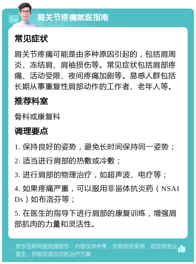 肩关节疼痛就医指南 常见症状 肩关节疼痛可能是由多种原因引起的，包括肩周炎、冻结肩、肩袖损伤等。常见症状包括肩部疼痛、活动受限、夜间疼痛加剧等。易感人群包括长期从事重复性肩部动作的工作者、老年人等。 推荐科室 骨科或康复科 调理要点 1. 保持良好的姿势，避免长时间保持同一姿势； 2. 适当进行肩部的热敷或冷敷； 3. 进行肩部的物理治疗，如超声波、电疗等； 4. 如果疼痛严重，可以服用非甾体抗炎药（NSAIDs）如布洛芬等； 5. 在医生的指导下进行肩部的康复训练，增强肩部肌肉的力量和灵活性。