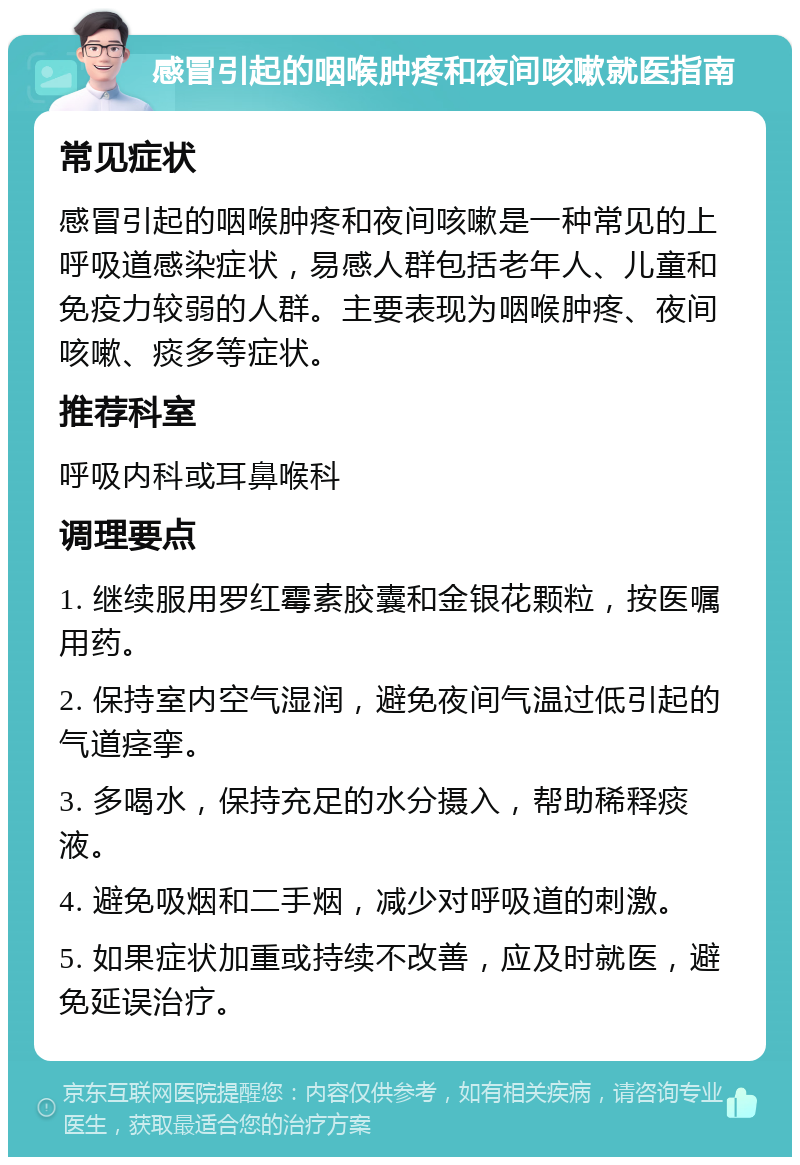 感冒引起的咽喉肿疼和夜间咳嗽就医指南 常见症状 感冒引起的咽喉肿疼和夜间咳嗽是一种常见的上呼吸道感染症状，易感人群包括老年人、儿童和免疫力较弱的人群。主要表现为咽喉肿疼、夜间咳嗽、痰多等症状。 推荐科室 呼吸内科或耳鼻喉科 调理要点 1. 继续服用罗红霉素胶囊和金银花颗粒，按医嘱用药。 2. 保持室内空气湿润，避免夜间气温过低引起的气道痉挛。 3. 多喝水，保持充足的水分摄入，帮助稀释痰液。 4. 避免吸烟和二手烟，减少对呼吸道的刺激。 5. 如果症状加重或持续不改善，应及时就医，避免延误治疗。