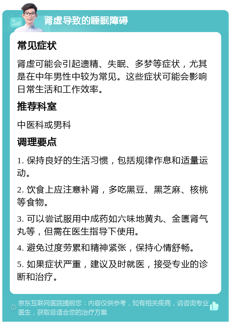 肾虚导致的睡眠障碍 常见症状 肾虚可能会引起遗精、失眠、多梦等症状，尤其是在中年男性中较为常见。这些症状可能会影响日常生活和工作效率。 推荐科室 中医科或男科 调理要点 1. 保持良好的生活习惯，包括规律作息和适量运动。 2. 饮食上应注意补肾，多吃黑豆、黑芝麻、核桃等食物。 3. 可以尝试服用中成药如六味地黄丸、金匮肾气丸等，但需在医生指导下使用。 4. 避免过度劳累和精神紧张，保持心情舒畅。 5. 如果症状严重，建议及时就医，接受专业的诊断和治疗。