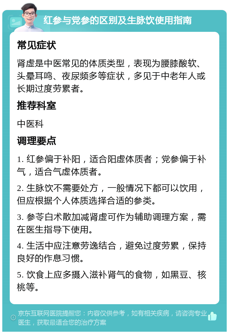 红参与党参的区别及生脉饮使用指南 常见症状 肾虚是中医常见的体质类型，表现为腰膝酸软、头晕耳鸣、夜尿频多等症状，多见于中老年人或长期过度劳累者。 推荐科室 中医科 调理要点 1. 红参偏于补阳，适合阳虚体质者；党参偏于补气，适合气虚体质者。 2. 生脉饮不需要处方，一般情况下都可以饮用，但应根据个人体质选择合适的参类。 3. 参苓白术散加减肾虚可作为辅助调理方案，需在医生指导下使用。 4. 生活中应注意劳逸结合，避免过度劳累，保持良好的作息习惯。 5. 饮食上应多摄入滋补肾气的食物，如黑豆、核桃等。